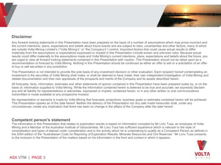 Disclaimer
Any forward looking statements in this Presentation have been prepared on the basis of a number of assumptions which may prove incorrect and
the current intentions, plans, expectations and beliefs about future events and are subject to risks, uncertainties and other factors, many of which
are outside Volta Mining Limited’s (“Volta Mining’s” or “the Company’s”) control. Important factors that could cause actual results to differ
materially from the assumptions or expectations expressed or implied in this Presentation include known and unknown risks. Because actual
results could differ materially to the assumptions made and Volta Mining’s current intentions, plans, expectations and beliefs about the future, you
are urged to view all forward looking statements contained in this Presentation with caution. This Presentation should not be relied upon as a
recommendation or forecast by Volta Mining. Nothing in this Presentation should be construed as either an offer to sell or a solicitation of an offer
to buy or sell securities in any jurisdiction.
This Presentation is not intended to provide the sole basis of any investment decision or other evaluation. Each recipient hereof contemplating an
investment in the securities of Volta Mining shall make, or shall be deemed to have made, their own independent investigation of Volta Mining and
related documentation and their own appraisals of the prospects and merits of the Company and its assets described herein.
All forecasts, facts, information, estimates and other statements of opinion contained in this Presentation have been prepared solely by, or on the
basis of, information supplied to Volta Mining. While the information contained herein is believed to be true and accurate, we expressly disclaim
any and all liability for representations or warranties, expressed or implied, contained herein, or in any other written or oral communications
transmitted or made available to any prospective investor.
No representation or warranty is made by Volta Mining that forecasts, projections, business goals or estimates contained herein will be achieved.
This Presentation speaks as of the date hereof. Neither the delivery of the Presentation nor any sale made hereunder shall, under any
circumstances, create any implication that there has been no change in the affairs of the Company after the date hereof.



Competent person’s statement
The information in this Presentation that relates to exploration results is based on information compiled by Mr Liviu Tusa, an employee of Volta
Mining and a Member of the Australian Institute of Geoscientists. Mr Liviu Tusa has sufficient experience which is relevant to the style of
mineralisation and types of deposit under consideration and to the activity which he is undertaking to qualify as a Competent Person as defined in
the 2004 edition of the “Australasian Code for Reporting of Exploration Results, Minerals Resources and Ore Reserves.” Mr Liviu Tusa consents
to the inclusion in the Presentation of the matters based on his information in the form and context in which it appears.




ASX VTM | PAGE 3
 