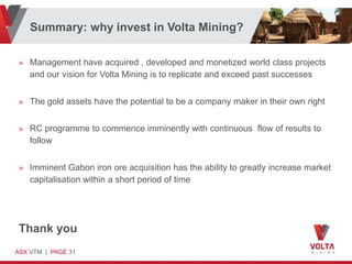 Summary: why invest in Volta Mining?

» Management have acquired , developed and monetized world class projects
  and our vision for Volta Mining is to replicate and exceed past successes


» The gold assets have the potential to be a company maker in their own right


» RC programme to commence imminently with continuous flow of results to
  follow


» Imminent Gabon iron ore acquisition has the ability to greatly increase market
  capitalisation within a short period of time




Thank you
ASX VTM | PAGE 31
 