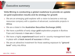 Executive summary

Volta Mining is conducting a global roadshow to provide an update
on gold exploration results and its strategy for growth
» We are an emerging gold explorer with a vision to become a mid-cap
  resources company with a pipeline of advanced, sustainable projects in
  Africa
» We are a listed in the Australian Securities Exchange (ASX)
» We have a portfolio of early stage gold exploration projects in Burkina
  Faso and interests in iron ore in Gabon
» We have a highly experienced board and in- country management team
  in place with a track record of success in Africa
» We are an attractive investment for those seeking exposure to “ground
  level” entry into Africa



ASX VTM | PAGE 4
 