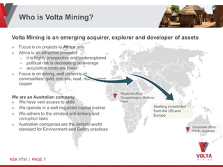 Who is Volta Mining?

Volta Mining is an emerging acquirer, explorer and developer of assets
»   Focus is on projects in Africa only
»   Africa is an attractive prospect:
    – it is highly prospective and underexplored
    – political risk is decreasing on average
    – acquisition costs are lower
»   Focus is on strong, well understood
    commodities: gold, iron ore, coal, manganese,
    copper

                                                    Regional office:
We are an Australian company                        Ouagadougou, Burkina
» We have vast access to skills                     Faso

» We operate in a well regulated capital market                        Seeking investment
                                                                       from the US and
» We adhere to the strictest anti-bribery and                          Europe
  corruption laws
» Australian companies are the defacto world
                                                                                            Corporate office:
  standard for Environment and Safety practices                                             Perth, Australia




ASX VTM | PAGE 7
 