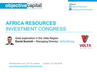 AFRICA RESOURCES
INVESTMENT CONGRESS
       Gold exploration in the Volta Region
       David Sumich – Managing Director, Volta Mining




 IRONMONGERS’ HALL, CITY OF LONDON     TUESDAY,   12 JUNE 2012
 www.ObjectiveCapitalConferences.com
 