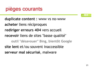 pièges courants
duplicate content : www vs no-www
acheter liens réciproques
rediriger erreurs 404 vers accueil
recevoir liens de sites "basse qualité"
    outil "désavouer" Bing, bientôt Google
site lent et/ou souvent inaccessible
serveur mal sécurisé, malware


                                             21
 