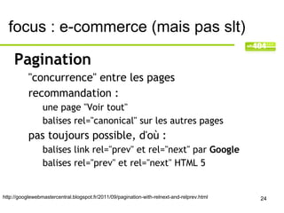 focus : e-commerce (mais pas slt)

     Pagination
           "concurrence" entre les pages
           recommandation :
                 une page "Voir tout"
                 balises rel="canonical" sur les autres pages
           pas toujours possible, d'où :
                 balises link rel="prev" et rel="next" par Google
                 balises rel="prev" et rel="next" HTML 5


http://googlewebmastercentral.blogspot.fr/2011/09/pagination-with-relnext-and-relprev.html   24
 