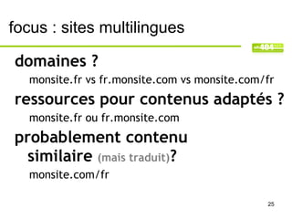 focus : sites multilingues

domaines ?
   monsite.fr vs fr.monsite.com vs monsite.com/fr
ressources pour contenus adaptés ?
   monsite.fr ou fr.monsite.com
probablement contenu
  similaire (mais traduit)?
   monsite.com/fr

                                               25
 