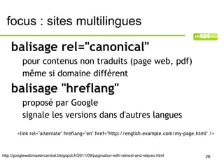 focus : sites multilingues

     balisage rel="canonical"
           pour contenus non traduits (page web, pdf)
           même si domaine différent
     balisage "hreflang"
           proposé par Google
           signale les versions dans d'autres langues
        <link rel="alternate" hreflang="en" href="http://english.example.com/my-page.html" />



http://googlewebmastercentral.blogspot.fr/2011/09/pagination-with-relnext-and-relprev.html   26
 