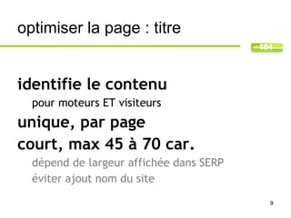 optimiser la page : titre


identifie le contenu
  pour moteurs ET visiteurs
unique, par page
court, max 45 à 70 car.
  dépend de largeur affichée dans SERP
  éviter ajout nom du site

                                         9
 
