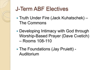 J-Term ABF Electives
   Truth Under Fire (Jack Kuhatschek) –
    The Commons
   Developing Intimacy with God through
    Worship-Based Prayer (Dave Cvetich)
    – Rooms 108-110
   The Foundations (Jay Pruiett) -
    Auditorium
 