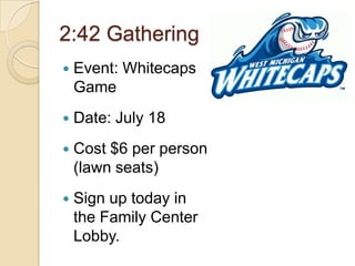 2:42 Gathering
   Event: Whitecaps
    Game
   Date: July 18
   Cost $6 per person
    (lawn seats)
   Sign up today in
    the Family Center
    Lobby.
 