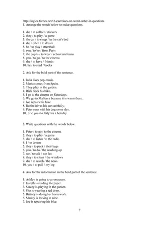 http://ingles.foroes.net/t2-exercises-on-word-order-in-questions
1. Arrange the words below to make questions.

1. she / to collect / stickers
2. they / to play / a game
3. the cat / to sleep / in the cat's bed
4. she / often / to dream
5. he / to play / streetball
6. you / to be / from Paris
7. the pupils / to wear / school uniforms
8. you / to go / to the cinema
9. she / to have / friends
10. he / to read / books

2. Ask for the bold part of the sentence.

1. Julia likes pop-music.
2. Maria comes from Spain.
3. They play in the garden.
4. Rick rides his bike.
5. I go to the cinema on Saturdays.
6. We go to Mallorca because it is warm there..
7. Joe repairs his bike.
8. Robin drives his car carefully.
9. Peter runs with his dog every day.
10. Eric goes to Italy for a holiday.


3. Write questions with the words below.

1. Peter / to go / to the cinema
2. they / to play / a game
3. she / to listen /to the radio
4. I / to dream
5. they / to pack / their bags
6. you / to do / the washing-up
7. we / to talk / too fast
8. they / to clean / the windows
9. she / to watch / the news
10. you / to pull / my leg

4. Ask for the information in the bold part of the sentence.

1. Ashley is going to a restaurant.
2. Gareth is reading the paper.
3. Stacey is playing in the garden.
4. She is wearing a red dress.
5. Britney is doing her homework.
6. Mandy is leaving at nine.
7. Joe is repairing his bike.

                                             7
 