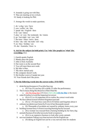 8. Amanda is going out with Dan.
9. They are meeting at two o'clock.
10. Sandy is looking for Phil.

5. Arrange the words to make questions.

1. do / a dog / you / have
2. you / coffee / do / like
3. speak/ she / English / does
4. he / can / dance
5. play / at / you / the weekends / do / tennis
6. go / last night / out / you / did
7. the train / when / leave / does
8. him / she / did / the truth / tell / why
9. on / they / holiday / are
10. she / Australia / from / is

6. Ask for the subject (in bold print). Use 'who' (for people) or 'what' (for
everything else).

1. Gareth speaks English
2. Mandy plays the guitar
3. John is from Australia
4. Our room is on the second floor
5. You will meet them next week
6. My bike is blue.
7. The show started early
8. My computer doesn't work.
9. Her brother went to Canada last year.
10. Your friends don't like pizza..

7. Put the following words into the correct order, SVO MPT:

    1. drink/the/performance/a/You/after/buy/can
           a. (S) You (V) can buy (O) a drink (T) after the performance.
    2. The/is/music/thing/the/about/love/film/I/that/the
           a. (S) The thing that I (V) love (Adv) about(O) the film is the music
    3. order/It/realise/is/word/the/important/to/correct
           a. (S) it (V) is (A) important (O) to realise the correct word order
    4. We/have/about/it/must/it/before/forgotten/seen/and
           a. (S) we (V) must have seen (O) it (T) before and forgotten about it
    5. ordinary/accidents/year/items/by/Every/of/are/thousands/caused
           a. (S) Thousands of accidents are caused by ordinary items every year
    6. building/woman/furry/A/from/a/was/dog/burning/her/by/rescued
           a. (S) a woman was rescued from a burning building by her furry dog
    7. animals/business/It/to/after/an/exotic/look/is/expensive
           a. (S) it is an expensive business to look after exotic animals
    8. nervous/students/Taking/very/time/an/test/a/for/be/English/can
           a. (S) taking an English test can be a very nervous time for students


                                              8
 