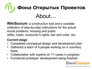 About…
WikiSocium: a construction tool and a scalable
collection of step-by-step instructions for the actual
social problems: housing and public
utility, roads, consumer’s rights, law and order, etc.
Current stage:
• Completed conceptual design and development plan
• Gathered a team of 8 people working on a voluntary
  basis
• Collaboration with experts on 11 cases in progress
• Functional prototype’ development being finished
 