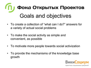 Goals and objectives
• To create a collection of “what can I do?” answers for
  a variety of actual social problems

• To make the social activity as simple and
  convenient, as possible

• To motivate more people towards social activization

• To provide the mechanisms of the knowledge base
  growth
 