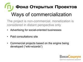 Ways of commercialization
The project is non-commercial, monetization is
considered in distant perspective only
• Advertising for social-oriented businesses

• Paid consultations site

• Commercial projects based on the engine being
  developed (“wiki-wizards”)
 