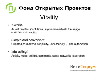 Virality
• It works!
  Actual problems’ solutions, supplemented with the usage
  statistics and practice

• Simple and convenient!
  Oriented on maximal simplicity, user-friendly UI and automation

• Interesting!
  Activity maps, stories, comments, social networks integration
 