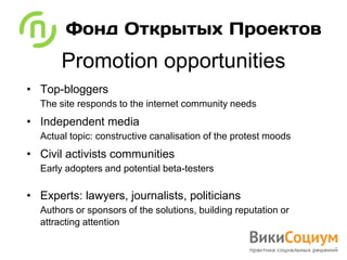 Promotion opportunities
• Top-bloggers
  The site responds to the internet community needs
• Independent media
  Actual topic: constructive canalisation of the protest moods
• Civil activists communities
  Early adopters and potential beta-testers

• Experts: lawyers, journalists, politicians
  Authors or sponsors of the solutions, building reputation or
  attracting attention
 
