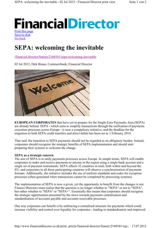 SEPA: welcoming the inevitable - 02 Jul 2012 - Financial Director print view              Seite 1 von 2



.



Print this page
Save to disk
Go back


SEPA: welcoming the inevitable
/financial-director/feature/2188541/sepa-welcoming-inevitable

02 Jul 2012, Dirk Braun, Commerzbank, Financial Director




EUROPEAN CORPORATES that have yet to prepare for the Single Euro Payments Area (SEPA)
are already behind. SEPA - which aims to simplify transactions through the unification of payments
execution processes across Europe - is now a compulsory initiative, and the deadline for the
migration to both SEPA credit transfers and direct debits has been set as 1 February 2014.

That said, the transition to SEPA payments should not be regarded as an obligatory burden. Instead,
corporates should recognise the strategic benefits of SEPA implementation and should start
preparing their systems to welcome the change.

SEPA as a strategic concern
The aim of SEPA is to unify payments processes across Europe. In simple terms, SEPA will enable
corporates to make and receive payments to anyone in the region using a single bank account and a
single set of payment instruments. SEPA affects 32 countries in total, both within and beyond the
EU, and corporates in all these participating countries will observe a synchronisation of payments
formats. Additionally, the initiative includes the use of uniform standards and codes for exception
processes (often generated when transactions cannot be completed by processing systems).

The implementation of SEPA is now a given, yet the opportunity to benefit from the changes is not.
Finance Directors must realise that the question is no longer whether to "SEPA" or not to "SEPA",
but rather whether to "SEPA" or "SEPA+". Essentially this means that corporates should recognise
the strategic opportunities presented by the move towards payments centralisation and
standardisation of accounts payable and accounts receivable processes.

One way corporates can benefit is by embracing a centralised structure for payments which could
increase visibility and control over liquidity for corporates - leading to standardisation and improved




http://www.financialdirector.co.uk/print_article/financial-director/feature/2188541/sep... 17.07.2012
 