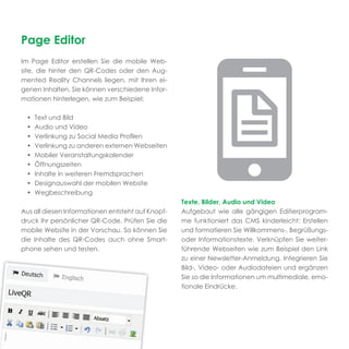 Page Editor
Im Page Editor erstellen Sie die mobile Web-
site, die hinter den QR-Codes oder den Aug-
mented Reality Channels liegen, mit Ihren ei-
genen Inhalten. Sie können verschiedene Infor-
mationen hinterlegen, wie zum Beispiel:

 •   Text und Bild
 •   Audio und Video
 •   Verlinkung zu Social Media Proﬁlen
 •   Verlinkung zu anderen externen Webseiten
 •   Mobiler Veranstaltungskalender
 •   Öffnungszeiten
 •   Inhalte in weiteren Fremdsprachen
 •   Designauswahl der mobilen Website
 •   Wegbeschreibung
                                                   Texte, Bilder, Audio und Video
Aus all diesen Informationen entsteht auf Knopf-   Aufgebaut wie alle gängigen Editierprogram-
druck Ihr persönlicher QR-Code. Prüfen Sie die     me funktioniert das CMS kinderleicht: Erstellen
mobile Website in der Vorschau. So können Sie      und formatieren Sie Willkommens-, Begrüßungs-
die Inhalte des QR-Codes auch ohne Smart-          oder Informationstexte. Verknüpfen Sie weiter-
phone sehen und testen.                            führende Webseiten wie zum Beispiel den Link
                                                   zu einer Newsletter-Anmeldung. Integrieren Sie
                                                   Bild-, Video- oder Audiodateien und ergänzen
                                                   Sie so die Informationen um multimediale, emo-
                                                   tionale Eindrücke.
 