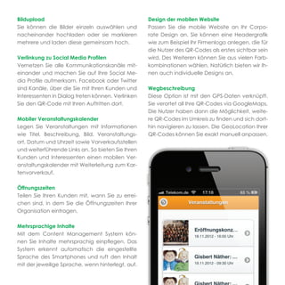 Bildupload                                         Design der mobilen Website
Sie können die Bilder einzeln auswählen und        Passen Sie die mobile Website an Ihr Corpo-
nacheinander hochladen oder sie markieren          rate Design an. Sie können eine Headergraﬁk
mehrere und laden diese gemeinsam hoch.            wie zum Beispiel Ihr Firmenlogo anlegen, die für
                                                   die Nutzer des QR-Codes als erstes sichtbar sein
Verlinkung zu Social Media Proﬁlen                 wird. Des Weiteren können Sie aus vielen Farb-
Vernetzen Sie alle Kommunikationskanäle mit-       kombinationen wählen. Natürlich bieten wir Ih-
einander und machen Sie auf Ihre Social Me-        nen auch individuelle Designs an.
dia Proﬁle aufmerksam. Facebook oder Twitter
sind Kanäle, über die Sie mit Ihren Kunden und     Wegbeschreibung
Interessenten in Dialog treten können. Verlinken   Diese Option ist mit den GPS-Daten verknüpft.
Sie den QR-Code mit Ihren Auftritten dort.         Sie verortet all Ihre QR-Codes via GoogleMaps.
                                                   Die Nutzer haben dann die Möglichkeit, weite-
Mobiler Veranstaltungskalender                     re QR-Codes im Umkreis zu ﬁnden und sich dort-
Legen Sie Veranstaltungen mit Informationen        hin navigieren zu lassen. Die GeoLocation Ihrer
wie Titel, Beschreibung, Bild, Veranstaltungs-     QR-Codes können Sie exakt manuell anpassen.
ort, Datum und Uhrzeit sowie Vorverkaufsstellen
und weiterführende Links an. So bieten Sie Ihren
Kunden und Interessenten einen mobilen Ver-
anstaltungskalender mit Weiterleitung zum Kar-
tenvorverkauf.

Öffnungszeiten
Teilen Sie Ihren Kunden mit, wann Sie zu errei-
chen sind, in dem Sie die Öffnungszeiten Ihrer
Organisation eintragen.

Mehrsprachige Inhalte
Mit dem Content Management System kön-
nen Sie Inhalte mehrsprachig einpﬂegen. Das
System erkennt automatisch die eingestellte
Sprache des Smartphones und ruft den Inhalt
mit der jeweilige Sprache, wenn hinterlegt, auf.
 