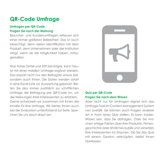 QR-Code Umfrage
Umfragen per QR-Code
Fragen Sie nach der Meinung
Besucher- und Kundenumfragen erfreuen sich
einer immer größeren Beliebtheit. Das ist auch
berechtigt, denn deren Identiﬁkation mit dem
Produkt, dem Unternehmen oder der Institution
steigt, wenn sie die Möglichkeit haben, mitzu-
gestalten.

Was früher Zettel und Stift benötigte, kann heu-
te mit einer mobilen Umfrage ergänzt werden.
Das erspart nicht nur den Befragten etwas Zeit,
sondern auch Ihnen. Die Daten werden sofort
in eine Excel-Liste zur Auswertung gepackt. Bie-
ten Sie also immer zusätzlich zur schriftlichen
Umfrage die Befragung per QR-Code an, um            Quiz per QR-Code
die Meinungen Ihrer Interessenten zu erfahren.      Fragen Sie nach dem Wissen
Gerne entwickeln wir zusammen mit Ihnen die         Aber nicht nur für Umfragen eignet sich das
Inhalte für Ihre Umfrage. Wir stehen Ihnen auch     Umfrage-Tool im Content Management System
bei der Evaluation unterstützend zur Seite. Spre-   von LiveQR. Sie können auch Fragen anderer
chen Sie uns doch drauf an!                         Art in Form eines Quiz stellen. Es kann Insider-
                                                    Wissen sein, dass Sie abfragen. Oder Sie ma-
                                                    chen witzige Fakten über Ihre Produkte, Firmen-
                                                    geschichte oder ähnliches publik und versetzen
                                                    Ihre Interessenten ins Staunen. Ob Sie das Quiz
                                                    mit einem Gewinn verknüpfen, bleibt Ihnen
                                                    überlassen.
 