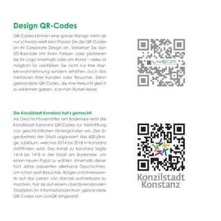 Design QR-Codes
QR-Codes können eine ganze Menge mehr als
nur schwarz-weiß sein! Passen Sie die QR-Codes
an Ihr Corporate Design an. Versehen Sie den
2D-Barcode mit Ihren Farben oder platzieren
Sie Ihr Logo innerhalb oder am Rand – vieles ist
möglich! So verstärken Sie nicht nur Ihre Mar-
kenwahrnehmung sondern erhöhen auch das
Vertrauen Ihrer Kunden oder Besucher. Denn
gebrandete QR-Codes, die ihre Herkunft gleich
zu erkennen geben, scannen Nutzer lieber.




Die Konzilstadt Konstanz hat’s gemacht!
Als Geschichtsvermittler am Bodensee setzt die
Konzilstadt Konstanz QR-Codes zur Vermittlung
von geschichtlichen Hintergründen ein. Der Ei-
genbetrieb der Stadt organisiert das 600-jähri-
ge Jubiläum, welches 2014 bis 2018 in Konstanz
stattﬁnden wird. Das Konzil zu Konstanz tagte
1414 bis 1418 in der Stadt am Bodensee, um
einen neuen Papst zu wählen. Innerhalb dieser
fünf Jahre passierten allerhand Geschichten.
Um schon jetzt Besucher, Bürger und Interessier-
te auf das Leben von damals aufmerksam zu
machen, hat sie auf einem überdimensionalen
Stadtplan im Informationszentrum gebrandete
QR-Codes von LiveQR eingesetzt.
 