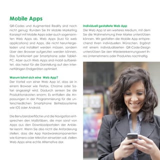 Mobile Apps
QR-Codes und Augmented Reality sind noch             Individuell gestaltete Web App
nicht genug: Runden Sie Ihr Mobile Marketing         Die Web App ist ein weiteres Medium, mit dem
Konzept mit Mobile Apps oder auch sogenann-          Sie die Wahrnehmung Ihrer Marke unterstützen
ten Web Apps ab. Web Apps (kurz für web              können. Wir gestalten die Mobile App entspre-
applications) sind Apps, die nicht herunterge-       chend Ihren individuellen Wünschen. Ergänzt
laden und installiert werden müssen, sondern         mit einem individualisierten QR-Code-Design
über den Browser aufgerufen werden können.           unterstützen Sie den Wiedererkennungswert Ih-
Das funktioniert per Smartphone oder Tablet-         res Unternehmens oder Produktes nachhaltig.
PC. Aber auch Web Apps sind mobil aufberei-
tet, das heisst für die Darstellung auf den inter-
netfähigen Endgeräten optimiert.

Warum lohnt sich eine Web App?
Der Vorteil von einer Web App ist, dass sie in
einem Browser wie Firefox, Chrome oder Sa-
fari angezeigt wird. Dadurch senken Sie die
Produktionskosten enorm: Es entfallen die An-
passungen in der Programmierung für die un-
terschiedlichen Smartphone Betriebssysteme
wie iOS oder Android.

Die Benutzeroberﬂäche und die Navigation ent-
sprechen den Maßstäben, die man sonst von
Apps aus den Downloadportalen der Anbie-
ter kennt. Wenn Sie also nicht die Anforderung
stellen, dass die App Hardwarekomponenten
wie Kamera oder Mikrofon einsetzen soll, stellen
Web Apps eine echte Alternative dar.
 
