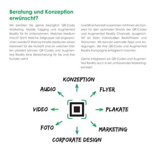 Beratung und Konzeption
erwünscht?
Wir beraten Sie gerne bezüglich QR-Code          LiveQR entwickelt zusammen mit Ihnen ein Kon-
Marketing, Mobile Tagging und Augmented          zept für den optimalen Einsatz der QR-Codes
Reality für Ihr Unternehmen. Welches Medium      und Augmented Reality Channels, ausgerich-
macht Sinn? Welche Zielgruppe soll angespro-     tet an Ihren individuellen Bedürfnissen und
chen werden? Welche Inhalte bedeuten einen       Wünschen. Wir kennen wertvolle Tipps und An-
Mehrwert für die Nutzer? Und an welchen Stel-    regungen, die Ihre QR-Code und Augmented
len platziert können QR-Codes und Augmen-        Reality Kampagne erfolgreich machen.
ted Reality eine Bereicherung für Sie und Ihre
Kunden sein?                                     Gerne integrieren wir QR-Codes und Augmen-
                                                 ted Reality auch in ein umfassendes Marketing-
                                                 konzept.
 
