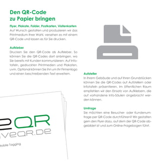 Den QR-Code
zu Papier bringen
Flyer, Plakate, Folder, Postkarten, Visitenkarten
Auf Wunsch gestalten und produzieren wir das
Printmedium Ihrer Wahl, versehen es mit einem
QR-Code und lassen es für Sie drucken.

Aufkleber
Drucken Sie den QR-Code als Aufkleber. So
können Sie die QR-Codes dort anbringen, wo
Sie bereits mit Kunden kommunizieren: Auf Info-
tafeln, gedruckten Printmedien und Plakaten,
uvm. Optional können Sie ihn um Ihr Firmenlogo
und einen beschreibenden Text erweitern.            Aufsteller
                                                    In Ihrem Gebäude und auf Ihren Grundstücken
                                                    können Sie die QR-Codes auf Aufstellern oder
                                                    Infotafeln präsentieren. Im öffentlichen Raum
                                                    empfehlen wir den Einsatz von Aufklebern, die
                                                    auf vorhandene Info-Säulen angebracht wer-
                                                    den können.

                                                    Umfrage
                                                    Sie möchten eine Besucher- oder Kundenum-
                                                    frage per QR-Code durchführen? Wir gestalten
                                                    gern den Flyer dazu, auf dem der QR-Code ab-
                                                    gebildet ist und zum Online-Fragebogen führt.
 