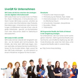 LiveQR für Unternehmen
QR-Codes als Brücke zwischen der analogen           Einsatzorte
und der digitalen Informationswelt                    • Produkte oder Verpackungen
QR-Codes ﬁnden sich an jeder Ecke: Auf Plaka-         • Printwerbung wie Plakate, Flyer, Folder
ten, Flyern, Trinkﬂaschen, in Schaufenstern uvm.      • Informationssäulen im Unternehmen oder
Wenn Nutzer QR-Codes scannen, erhoffen sie              im öffentlichen Raum
sich in erster Linie Informationen über Produkte,     • Schaufenster, Fassaden, Messestände
Dienstleistungen, Unternehmen oder Veranstal-         • Baustellen, Filialen
tungen. Im B2B-Bereich wird die vCard - eine di-      • Visitenkarten
gitale Visitenkarte - genutzt, um Kontaktdaten
nach dem Abscannen direkt im Telefonbuch            Mit Augmented Reality die Points of Interest
abzuspeichern.                                      in der Umgebung anzeigen
                                                    Für Unternehmen, die noch einen Schritt weiter
QR-Codes im B2C und B2B                             gehen möchten, stellt Augmented Reality eine
QR-Codes können überall dort eingesetzt wer-        technische und inhaltliche Ergänzung des QR-
den, wo Sie bereits jetzt kommunizieren. Die        Code Einsatzes dar. Lesen Sie mehr dazu unter
Inhalte, die hinter dem QR-Code liegen, kön-        Augmented Reality oder in unserem Blog.
nen wertvolle und bereichernde Zusatzinforma-
tionen für Ihre Kunden liefern. Egal, worauf Sie    ■ http://www.liveqr.de/blog
den QR-Code anbringen - es wird dadurch zu
einem interaktiven Angebot für Ihre Kunden!
 