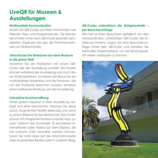LiveQR für Museen &
Ausstellungen
Multimediale Kommunikation                          QR-Codes unterstützen die Erfolgskontrolle -
Setzen Sie QR-Codes auf Ihren Printmedien wie       per Besucherumfrage
Plakate, Flyer und Programme ein. Sie können        Wie hat es Ihren Besuchern gefallen? Um das
die Inhalte hinter dem QR-Code jederzeit aktu-      herauszuﬁnden, unterstützen QR-Codes die Er-
alisieren: Ergänzen Sie also die Printinformatio-   hebung immens. Legen Sie eine Besucherum-
nen um Online-Inhalte.                              frage hinter den QR-Code und erhalten Sie
                                                    wertvolles Datenmaterial, um die Servicequali-
Verschicken Sie Eindrücke aus dem Museum            tät weiter verbessern zu können.
in die ganze Welt
Versehen Sie die Postkarten mit einem QR-
Code, der die Ausstellung vorstellt. Die Inhalte
können während der Ausstellung und nach de-
ren Ende bestehen. So haben die Besucher ein
multimediales Andenken und die Personen, die
mit der Postkarte beschickt wurden, erhalten
einen exklusiven Eindruck von der Ausstellung.

Interaktive Kunstvermittlung
Hinter jedem Exponat in Ihrer Ausstellung ver-
birgt sich eine Geschichte. Machen Sie diese
durch Augmented Reality lebendig und somit
zu einem Erlebnis für den Betrachter. Das Smart-
phone mit integrierter Kamera und der App „ju-
naio“ erkennt das Kunstwerk. Es erscheinen In-
formationen oder Videos auf dem Display, die
mit unserem CMS verwaltet werden können.
Lesen Sie mehr dazu auf der Informationsseite
über Augmented Reality oder in unserem Blog.
 