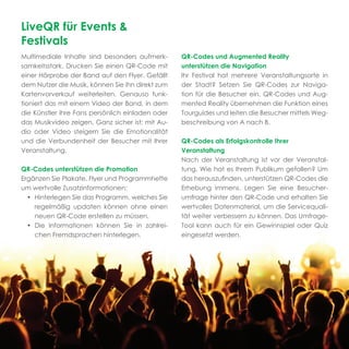 LiveQR für Events &
Festivals
Multimediale Inhalte sind besonders aufmerk-      QR-Codes und Augmented Reality
samkeitsstark. Drucken Sie einen QR-Code mit      unterstützen die Navigation
einer Hörprobe der Band auf den Flyer. Gefällt    Ihr Festival hat mehrere Veranstaltungsorte in
dem Nutzer die Musik, können Sie ihn direkt zum   der Stadt? Setzen Sie QR-Codes zur Naviga-
Kartenvorverkauf weiterleiten. Genauso funk-      tion für die Besucher ein. QR-Codes und Aug-
tioniert das mit einem Video der Band, in dem     mented Reality übernehmen die Funktion eines
die Künstler ihre Fans persönlich einladen oder   Tourguides und leiten die Besucher mittels Weg-
das Musikvideo zeigen. Ganz sicher ist: mit Au-   beschreibung von A nach B.
dio oder Video steigern Sie die Emotionalität
und die Verbundenheit der Besucher mit Ihrer      QR-Codes als Erfolgskontrolle Ihrer
Veranstaltung.                                    Veranstaltung
                                                  Nach der Veranstaltung ist vor der Veranstal-
QR-Codes unterstützen die Promotion               tung. Wie hat es Ihrem Publikum gefallen? Um
Ergänzen Sie Plakate, Flyer und Programmhefte     das herauszuﬁnden, unterstützen QR-Codes die
um wertvolle Zusatzinformationen:                 Erhebung immens. Legen Sie eine Besucher-
  • Hinterlegen Sie das Programm, welches Sie     umfrage hinter den QR-Code und erhalten Sie
    regelmäßig updaten können ohne einen          wertvolles Datenmaterial, um die Servicequali-
    neuen QR-Code erstellen zu müssen.            tät weiter verbessern zu können. Das Umfrage-
  • Die Informationen können Sie in zahlrei-      Tool kann auch für ein Gewinnspiel oder Quiz
    chen Fremdsprachen hinterlegen.               eingesetzt werden.
 