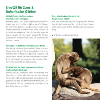 LiveQR für Zoos &
Botanische Gärten
Mit QR-Codes die Tiere zeigen,                       Zoo- oder Parkspaziergang mit
die sich sonst verstecken                            Augmented Reality
Mit Hilfe eines QR-Codes zeigen Sie Ihren Besu-      Wie die Verknüpfung mit Augmented Reality
chern, wie sich das Tier in Aktion verhält. Zeigen   funktioniert, erfahren Sie auf der Informations-
Sie nicht nur das Tier, sondern auch noch viele      seite über Augmented Reality oder in unserem
weiterführende Informationen und bieten Sie          Blog.
somit einen exklusiven Blick in die Gehege. All
diese Inhalte können auch speziell für Kinder        ■ http://www.liveqr.de/blog
aufbereitet werden und somit als spielerisches
Lernfeld dienen.

QR-Codes in Botanischen Gärten und Parks
Statten Sie die Infotafeln mit QR-Codes aus und
übermitteln Sie so interaktiv und dynamisch In-
formationen zu Pﬂanzen, Bäumen, Beeren und
Sträuchern. Bieten Sie mehr als lediglich schrift-
liche Informationen. Machen Sie aus dem Gar-
ten einen interaktiven Schauplatz.

Ermöglichen Sie Ihren Interessenten einen
multimedialen Eindruck
Setzen Sie QR-Codes auf Ihren Printmedien wie
Plakate und Flyer ein. Sie können die Inhalte
hinter dem QR-Code jederzeit aktualisieren: Er-
gänzen Sie also die Printinformationen um On-
line-Inhalte, um ein unvergessliches Erlebnis für
Ihre Besucher zu schaffen.
 