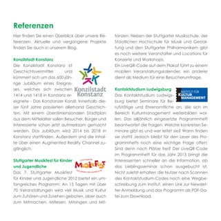 Referenzen
Hier ﬁnden Sie einen Überblick über unsere Re-    tanzen. Neben der Stuttgarter Musikschule, der
ferenzen. Aktuelle und vergangene Projekte        Staatlichen Hochschule für Musik und Gestal-
ﬁnden Sie auch in unserem Blog.                   tung und den Stuttgarter Philharmonikern gibt
                                                  es noch weitere Veranstalter und Locations für
Konzilstadt Konstanz                              Konzerte und Workshops.
Die Konzilstadt Konstanz ist                      Ein LiveQR-Code auf dem Plakat führt zu einem
Geschichtsvermittler       und                    mobilen Veranstaltungskalender, ein anderer
kümmert sich um das 600-jäh-                      dient als Medium für eine Besucherumfrage.
rige Jubiläum eines Ereignis-
ses, welches sich zwischen                        Kontaktstudium Ludwigsburg
1414 und 1418 in Konstanz er-                     Das Kontaktstudium Ludwigs-
eignete - Das Konstanzer Konzil. Innerhalb die-   burg bietet Seminare für Be-
ser fünf Jahre passierten allerhand Geschich-     rufstätige und Ehrenamtliche an, die sich im
ten. Mit einem überdimensionalen Stadtplan        Bereich Kulturmanagement weiterbilden wol-
aus dem Mittelalter sollen Besucher, Bürger und   len. Das alljährlich eingesetzte Programmheft
Interessierte schon jetzt aufmerksam gemacht      beantwortet die Fragen: Welche konkreten Se-
werden. Das Jubiläum wird 2014 bis 2018 in        minare gibt es und wer leitet sie? Wann ﬁnden
Konstanz stattﬁnden. Außerdem sind die Inhal-     sie statt? Jedoch bleibt für den Leser des Pro-
te über einen Augmented Reality Channel zu-       grammhefts noch eine wichtige Frage offen:
gänglich.                                         Sind denn noch Plätze frei? Der LiveQR-Code
                                                  im Programmheft für das Jahr 2013 bringt die
Stuttgarter Musikfest für Kinder                  Interessenten schneller an die Information, ob
und Jugendliche                                   das Lieblingsseminar schon ausgebucht ist.
Das 7. Stuttgarter Musikfest                      Nicht zuletzt erhalten die Nutzer nach Scannen
für Kinder und Jugendliche 2012 bietet ein um-    des Kontaktstudium-Codes noch eine Wegbe-
fangreiches Programm: An 15 Tagen mit über        schreibung zum Institut, einen Link zur Newslet-
70 Veranstaltungen wird viel Musik und Kultur     ter-Anmeldung und das Programm als PDF-Da-
zum Zuhören und Zusehen geboten, aber auch        tei zum Download.
zum Mitmachen, Mitlesen, Mitsingen und Mit-
 