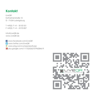 Kontakt
LiveQR
Katharinenstraße 10
D - 71634 Ludwigsburg

T +49(0) 71 41 - 50 50 551
F +49(0) 71 41 - 23 93 827

info@LiveQR.de
www.LiveQR.de

   www.facebook.com/LiveQR
   www.twitter.com/LiveQR
   www.xing.com/companies/liveqr
   plus.google.com/111752526373796284619
 
