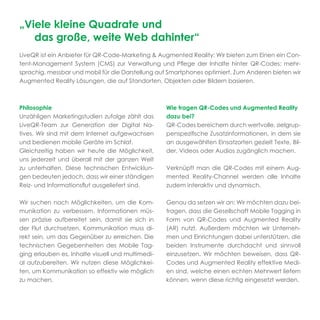 „Viele kleine Quadrate und
   das große, weite Web dahinter“
LiveQR ist ein Anbieter für QR-Code-Marketing & Augmented Reality: Wir bieten zum Einen ein Con-
tent-Management System (CMS) zur Verwaltung und Pﬂege der Inhalte hinter QR-Codes: mehr-
sprachig, messbar und mobil für die Darstellung auf Smartphones optimiert. Zum Anderen bieten wir
Augmented Reality Lösungen, die auf Standorten, Objekten oder Bildern basieren.



Philosophie                                        Wie tragen QR-Codes und Augmented Reality
Unzähligen Marketingstudien zufolge zählt das      dazu bei?
LiveQR-Team zur Generation der Digital Na-         QR-Codes bereichern durch wertvolle, zielgrup-
tives. Wir sind mit dem Internet aufgewachsen      penspeziﬁsche Zusatzinformationen, in dem sie
und bedienen mobile Geräte im Schlaf.              an ausgewählten Einsatzorten gezielt Texte, Bil-
Gleichzeitig haben wir heute die Möglichkeit,      der, Videos oder Audios zugänglich machen.
uns jederzeit und überall mit der ganzen Welt
zu unterhalten. Diese technischen Entwicklun-      Verknüpft man die QR-Codes mit einem Aug-
gen bedeuten jedoch, dass wir einer ständigen      mented Reality-Channel werden alle Inhalte
Reiz- und Informationsﬂut ausgeliefert sind.       zudem interaktiv und dynamisch.

Wir suchen nach Möglichkeiten, um die Kom-         Genau da setzen wir an: Wir möchten dazu bei-
munikation zu verbessern. Informationen müs-       tragen, dass die Gesellschaft Mobile Tagging in
sen präzise aufbereitet sein, damit sie sich in    Form von QR-Codes und Augmented Reality
der Flut durchsetzen. Kommunikation muss di-       (AR) nutzt. Außerdem möchten wir Unterneh-
rekt sein, um das Gegenüber zu erreichen. Die      men und Einrichtungen dabei unterstützen, die
technischen Gegebenheiten des Mobile Tag-          beiden Instrumente durchdacht und sinnvoll
ging erlauben es, Inhalte visuell und multimedi-   einzusetzen. Wir möchten beweisen, dass QR-
al aufzubereiten. Wir nutzen diese Möglichkei-     Codes und Augmented Reality effektive Medi-
ten, um Kommunikation so effektiv wie möglich      en sind, welche einen echten Mehrwert liefern
zu machen.                                         können, wenn diese richtig eingesetzt werden.
 