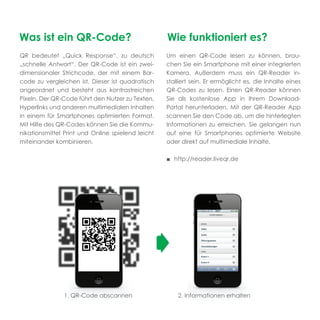 Was ist ein QR-Code?                               Wie funktioniert es?
QR bedeutet „Quick Response“, zu deutsch           Um einen QR-Code lesen zu können, brau-
„schnelle Antwort“. Der QR-Code ist ein zwei-      chen Sie ein Smartphone mit einer integrierten
dimensionaler Strichcode, der mit einem Bar-       Kamera. Außerdem muss ein QR-Reader in-
code zu vergleichen ist. Dieser ist quadratisch    stalliert sein. Er ermöglicht es, die Inhalte eines
angeordnet und besteht aus kontrastreichen         QR-Codes zu lesen. Einen QR-Reader können
Pixeln. Der QR-Code führt den Nutzer zu Texten,    Sie als kostenlose App in Ihrem Download-
Hyperlinks und anderen multimedialen Inhalten      Portal herunterladen. Mit der QR-Reader App
in einem für Smartphones optimierten Format.       scannen Sie den Code ab, um die hinterlegten
Mit Hilfe des QR-Codes können Sie die Kommu-       Informationen zu erreichen. Sie gelangen nun
nikationsmittel Print und Online spielend leicht   auf eine für Smartphones optimierte Website
miteinander kombinieren.                           oder direkt auf multimediale Inhalte.

                                                   ■ http://reader.liveqr.de




               1. QR-Code abscannen                    2. Informationen erhalten
 