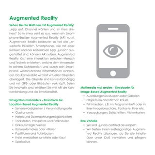 Augmented Reality
Sehen Sie die Welt neu mit Augmented Reality!
„App auf, Channel wählen und im Kreis dre-
hen!“ So in etwa sieht es aus, wenn ein Smart-
phone-Besitzer Augmented Reality (AR) nutzt.
Augmented Reality bedeutet so viel wie „er-
weiterte Realität“. Smartphones, die mit einer
Kamera und der kostenlosen App „junaio“ aus-
gestattet sind, können AR nutzen. Augmented
Reality lässt eine Interaktion zwischen Mensch
und Technik entstehen, welche dem Anwender
in seinem Sichtbereich und durch sein Smart-
phone weiterführende Informationen einblen-
det. Das Kamerabild wird mit virtuellen Objekten
überlagert. Die Objekte sind kontextabhängig
und mit GPS- oder Bilddaten verknüpft. Seien
Sie innovativ und erhöhen Sie mit AR die Kun-      Multimedia mal anders - Einsatzorte für
denbindung und die Emotionalität.                  Image-Based Augmented Reality
                                                     • Austellungen in Museen oder Galerien
Navigation mal anders - Einsatzorte für              • Objekte im öffentlichen Raum
Location-Based Augmented Reality                     • Printmedien, z.B. im Programmheft oder in
  • Sehenswürdigkeiten / Veranstaltungsorte            Ihrer Imagebroschüre, Postkarte, Flyer etc.
  • Gastronomie                                      • Verpackungen, Zeitschriften, Visitenkarten
  • Hotels und Übernachtungsmöglichkeiten
  • Tankstellen, Parkplätze und Parkhäuser         Ihre Vorteile
  • Einkaufsmöglichkeiten                            • Wir sind „junaio certiﬁed developer“.
  • Bankautomaten oder –ﬁlialen                      • Wir bieten Ihnen kostengünstige Augmen-
  • Postﬁlialen und Paketboxen                          ted Reality Lösungen, da Sie die Inhalte
  • Freie Immobilien zur Miete oder Kauf                über unser CMS verwalten und pﬂegen
  • Spielplätze                                         können.
 