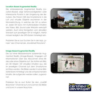 Location-Based Augmented Reality
Die ortsbasierende Augmented Reality (Lo-
cation-Based) zeigt Sehenswürdigkeiten oder
interessante Punkte in der Umgebung des Be-
nutzers. Die Person hält das Smartphone in die
Luft und virtuelle Objekte erscheinen in der
Himmelsrichtung, in welcher der Ort zu sehen
ist. Jeder Ort kann mit multimedialen Inhalten
wie Video, Bild, Sound oder Website verknüpft
werden. Auch eine Navigation vom aktuellen
Standort zum jeweiligen Ort ist möglich, hierfür
müssen lediglich die GPS-Daten hinterlegt sein.

Probieren Sie es aus! Suchen Sie in der App „ju-
naio“ den Channel der „Konzilstadt Konstanz“.



Image-Based Augmented Reality
Die auf einer Bilddatenbank basierende Aug-
mented Reality (Image-Based), hingegen ruft
Informationen über das Abscannen eines Bil-
des oder eines Objektes auf. Sie statten ein Bild,
ein 3D Objekt, mit virtuellen Inhalten aus, die
im jeweiligen Channel auf dem Smartphone
sichtbar werden. Die Bilder werden in einer Bild-
datenbank hinterlegt und die entsprechenden
Inhalte, die aufgerufen werden sollen, zugeord-
net.

Probieren Sie es aus! Rufen Sie den „LiveQR
Broschüre“-Channel auf und scannen Sie Bilder
und Icons in unserer Broschüre.
 