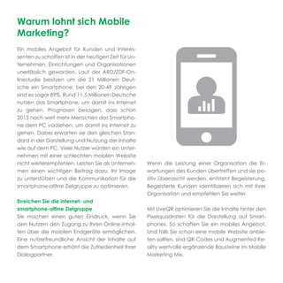Warum lohnt sich Mobile
Marketing?
Ein mobiles Angebot für Kunden und Interes-
senten zu schaffen ist in der heutigen Zeit für Un-
ternehmen, Einrichtungen und Organisationen
unerlässlich geworden. Laut der ARD/ZDF-On-
linestudie besitzen um die 21 Millionen Deut-
sche ein Smartphone, bei den 20-49 Jährigen
sind es sogar 89%. Rund 11,5 Millionen Deutsche
nutzen das Smartphone, um damit ins Internet
zu gehen. Prognosen besagen, dass schon
2013 noch weit mehr Menschen das Smartpho-
ne dem PC vorziehen, um damit ins Internet zu
gehen. Dabei erwarten sie den gleichen Stan-
dard in der Darstellung und Nutzung der Inhalte
wie auf dem PC. Viele Nutzer würden ein Unter-
nehmen mit einer schlechten mobilen Website
nicht weiterempfehlen. Leisten Sie als Unterneh-      Wenn die Leistung einer Organisation die Er-
men einen wichtigen Beitrag dazu, Ihr Image           wartungen des Kunden übertreffen und sie po-
zu unterstützen und die Kommunikation für die         sitiv überrascht werden, entsteht Begeisterung.
smartphone-afﬁne Zielgruppe zu optimieren.            Begeisterte Kunden identiﬁzieren sich mit Ihrer
                                                      Organisation und empfehlen Sie weiter.
Erreichen Sie die internet- und
smartphone-afﬁne Zielgruppe                           Mit LiveQR optimieren Sie die Inhalte hinter den
Sie machen einen guten Eindruck, wenn Sie             Pixelquadraten für die Darstellung auf Smart-
den Nutzern den Zugang zu Ihren Online-Inhal-         phones. So schaffen Sie ein mobiles Angebot.
ten über die mobilen Endgeräte ermöglichen.           Und falls Sie schon eine mobile Website anbie-
Eine nutzerfreundliche Ansicht der Inhalte auf        ten sollten, sind QR-Codes und Augmented Re-
dem Smartphone erhöht die Zufriedenheit Ihrer         ality wertvolle ergänzende Bausteine im Mobile
Dialogpartner.                                        Marketing Mix.
 