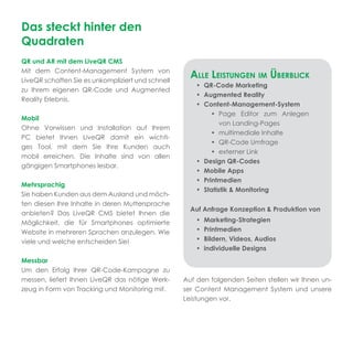 Das steckt hinter den
Quadraten
QR und AR mit dem LiveQR CMS
Mit dem Content-Management System von
LiveQR schaffen Sie es unkompliziert und schnell
                                                     ALLE LEISTUNGEN IM ÜBERBLICK
                                                       • QR-Code Marketing
zu Ihrem eigenen QR-Code und Augmented
                                                       • Augmented Reality
Reality Erlebnis.
                                                       • Content-Management-System
                                                            • Page Editor zum Anlegen
Mobil
                                                               von Landing-Pages
Ohne Vorwissen und Installation auf Ihrem
                                                            • multimediale Inhalte
PC bietet Ihnen LiveQR damit ein wichti-
                                                            • QR-Code Umfrage
ges Tool, mit dem Sie Ihre Kunden auch
                                                            • externer Link
mobil erreichen. Die Inhalte sind von allen
                                                       • Design QR-Codes
gängigen Smartphones lesbar.
                                                       • Mobile Apps
                                                       • Printmedien
Mehrsprachig
                                                       • Statistik & Monitoring
Sie haben Kunden aus dem Ausland und möch-
ten diesen Ihre Inhalte in deren Muttersprache
                                                     Auf Anfrage Konzeption & Produktion von
anbieten? Das LiveQR CMS bietet Ihnen die
Möglichkeit, die für Smartphones optimierte            •   Marketing-Strategien
Website in mehreren Sprachen anzulegen. Wie            •   Printmedien
viele und welche entscheiden Sie!                      •   Bildern, Videos, Audios
                                                       •   individuelle Designs
Messbar
Um den Erfolg Ihrer QR-Code-Kampagne zu
messen, liefert Ihnen LiveQR das nötige Werk-      Auf den folgenden Seiten stellen wir Ihnen un-
zeug in Form von Tracking und Monitoring mit.      ser Content Management System und unsere
                                                   Leistungen vor.
 