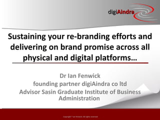 digiAindra



Sustaining your re-branding efforts and
 delivering on brand promise across all
     physical and digital platforms…
                 Dr Ian Fenwick
        founding partner digiAindra co ltd
   Advisor Sasin Graduate Institute of Business
                 Administration

                  Copyright © ian fenwick. All rights reserved
 