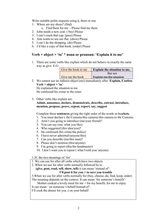 Write suitable polite requests using it, them or one
1. Where are my shoes? (find)
       a. Find them for me - Please find me them
2. John needs a new coat. ( buy) Please
3. I can’t reach that cup. (pass) Please
4. Ann wants to see our flat. (show) Please
5. I can´t do the shopping. (do) Please
6. I’d like a copy of that book. (order) Please

Verb + object + ‘to’ * noun or pronoun: ‘Explain it to me’
1. There are some verbs like explain which do not behave in exactly the same
   way as give. E.G:
                      Give the book to me     Explain the situation to me.
                                                          But not
                      Give me the book        Explain me the situation
2. We cannot use an indirect object (me) immediately after: Explain, Confess
   Verb + object + ’to’
   He explained the situation to me
   He confessed his crime to the court.

3. Other verbs like explain are:
   Admit, announce, declare, demonstrate, describe, entrust, introduce,
   mention, propose, prove, repeat, report, say, suggest

   Complete these sentences giving the right order of the words in brackets.
   1. You must declare ( the Customs/this camera) this camera to the Customs
   2. Aren’t you going to introduce (me/your friend)?
   3. You can say (me/ what you like)
   4. Who suggested (this idea/you)?
   5. He confessed (his crime/the police)
   6. I have never admitted (anyone/this)
   7. Can you describe (me/this man)?
   8. Please don’t mention (this/anyone)
   9. I’m going to report (this/the headmaster)
   10. I don´t want you to repeat ( what I told you/ anyone)

1.3C the two meanings of ‘for’
1. We can use for after all verbs which have two objects
2. When we use for after verbs normally followed by to
    (give, post, read, sell, show, tell) it can mean ‘instead of’:
                        I’ll post it for you = to save you trouble
3.When we use for after verbs normally for (buy, choose, do, find, keep, order)
The meaning depends on the context. It can mean ‘for someone´s benefit’:
      Mother cooked a lovely meal for me = for my benefit, for me to enjoy
It can mean ‘ on someone´s behalf/instead of’:
I’ll cook the dinner for you. ( on your behalf/




                                    2
 