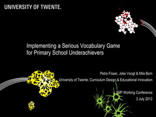 Implementing a Serious Vocabulary Game
             for Primary School Underachievers


                                                          Petra Fisser, Joke Voogt & Mila Bom
                          University of Twente, Curriculum Design & Educational Innovation


                                                                     IFIP Working Conference
                                                                                  3 July 2012

09/07/2012              Title: to modify choose 'View' then                             1
                                  'Heater and footer'
 