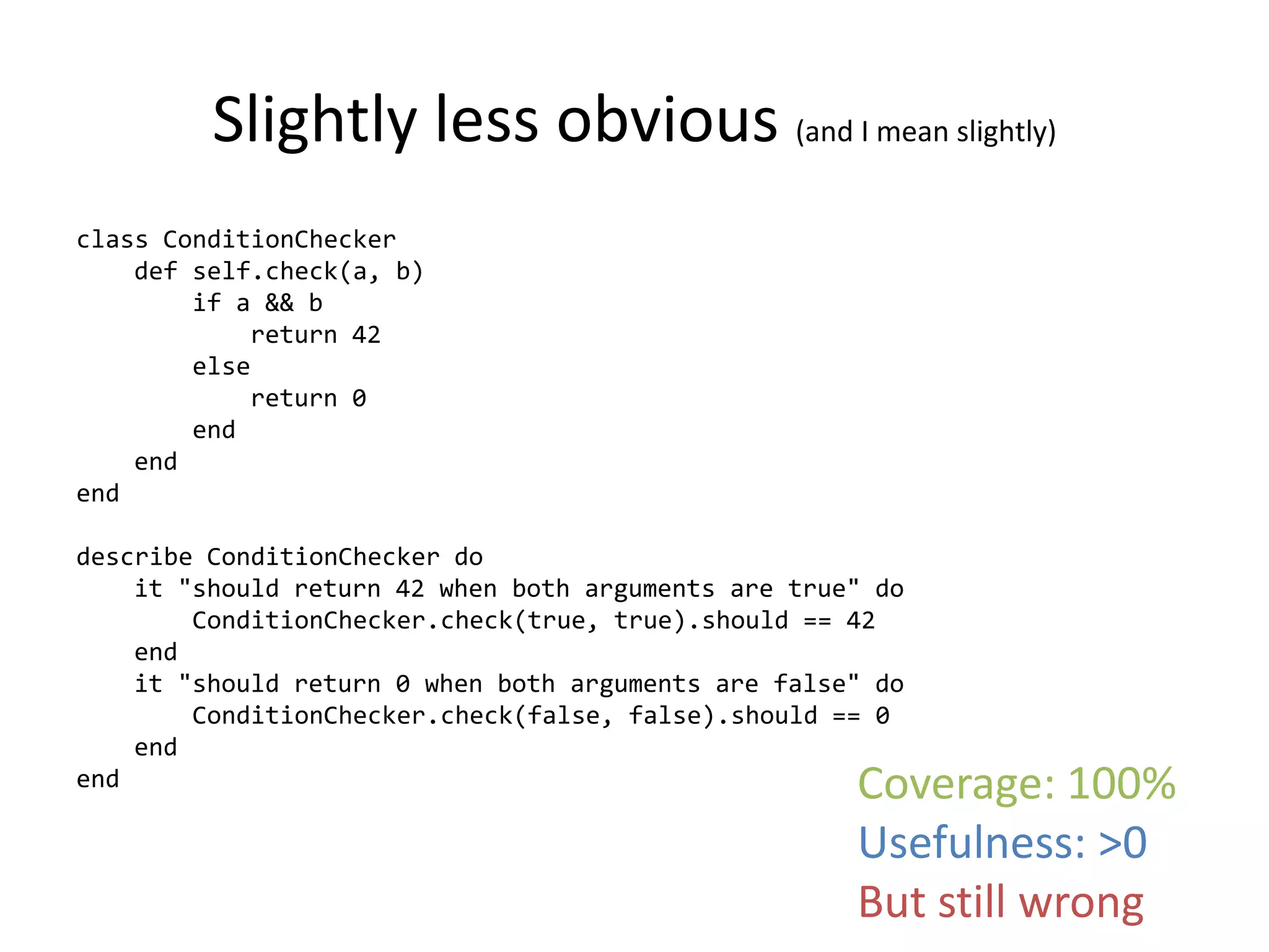 Slightly less obvious (and I mean slightly)
class ConditionChecker
    def self.check(a, b)
        if a && b
            return 42
        else
            return 0
        end
    end
end

describe ConditionChecker do
    it "should return 42 when both arguments are true" do
        ConditionChecker.check(true, true).should == 42
    end
    it "should return 0 when both arguments are false" do
        ConditionChecker.check(false, false).should == 0
    end
end                                                  Coverage: 100%
                                                     Usefulness: >0
                                                     But still wrong
 