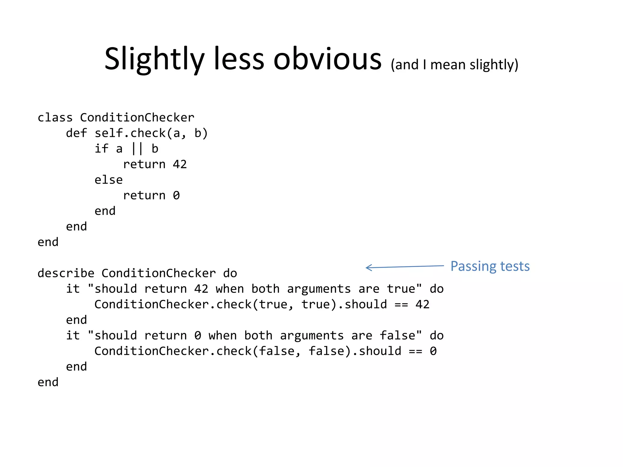 Slightly less obvious (and I mean slightly)
class ConditionChecker
    def self.check(a, b)
        if a || b
            return 42
        else
            return 0
        end
    end
end

describe ConditionChecker do                                Passing tests
    it "should return 42 when both arguments are true" do
        ConditionChecker.check(true, true).should == 42
    end
    it "should return 0 when both arguments are false" do
        ConditionChecker.check(false, false).should == 0
    end
end
 