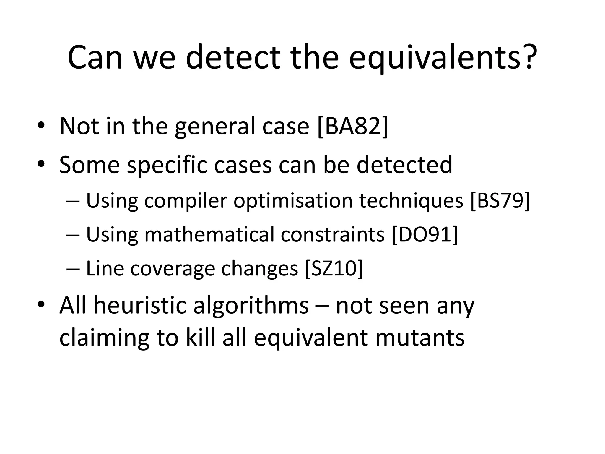 Can we detect the equivalents?
• Not in the general case [BA82]
• Some specific cases can be detected
  – Using compiler optimisation techniques [BS79]
  – Using mathematical constraints [DO91]
  – Line coverage changes [SZ10]
• All heuristic algorithms – not seen any
  claiming to kill all equivalent mutants
 