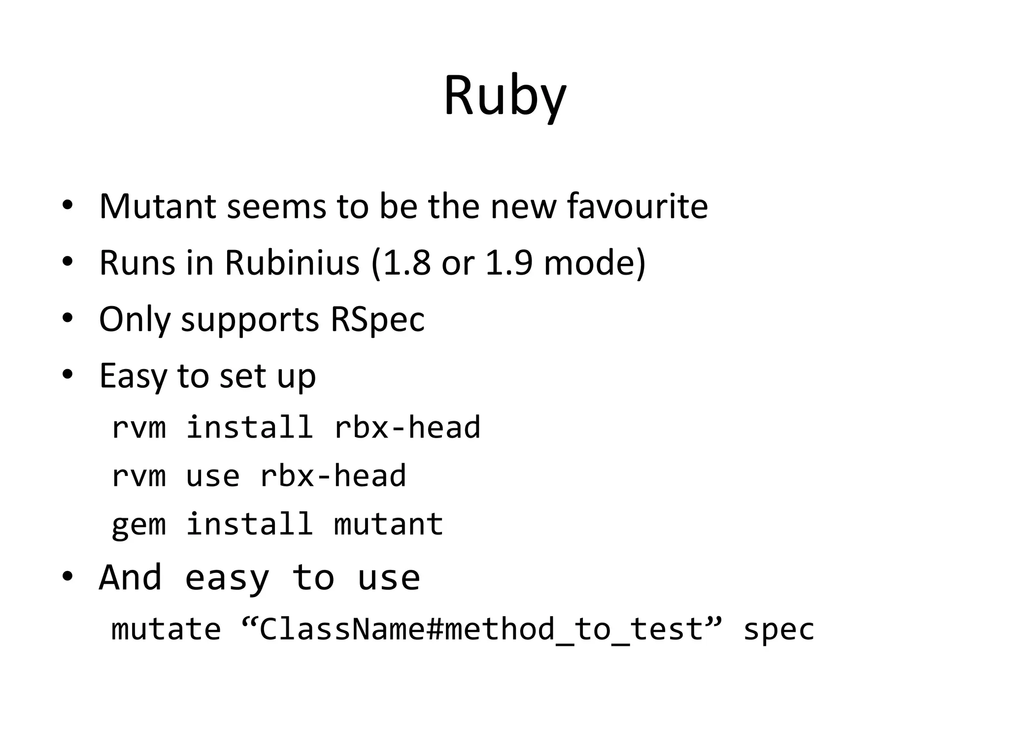 Ruby
•   Mutant seems to be the new favourite
•   Runs in Rubinius (1.8 or 1.9 mode)
•   Only supports RSpec
•   Easy to set up
    rvm install rbx-head
    rvm use rbx-head
    gem install mutant
• And easy to use
    mutate “ClassName#method_to_test” spec
 