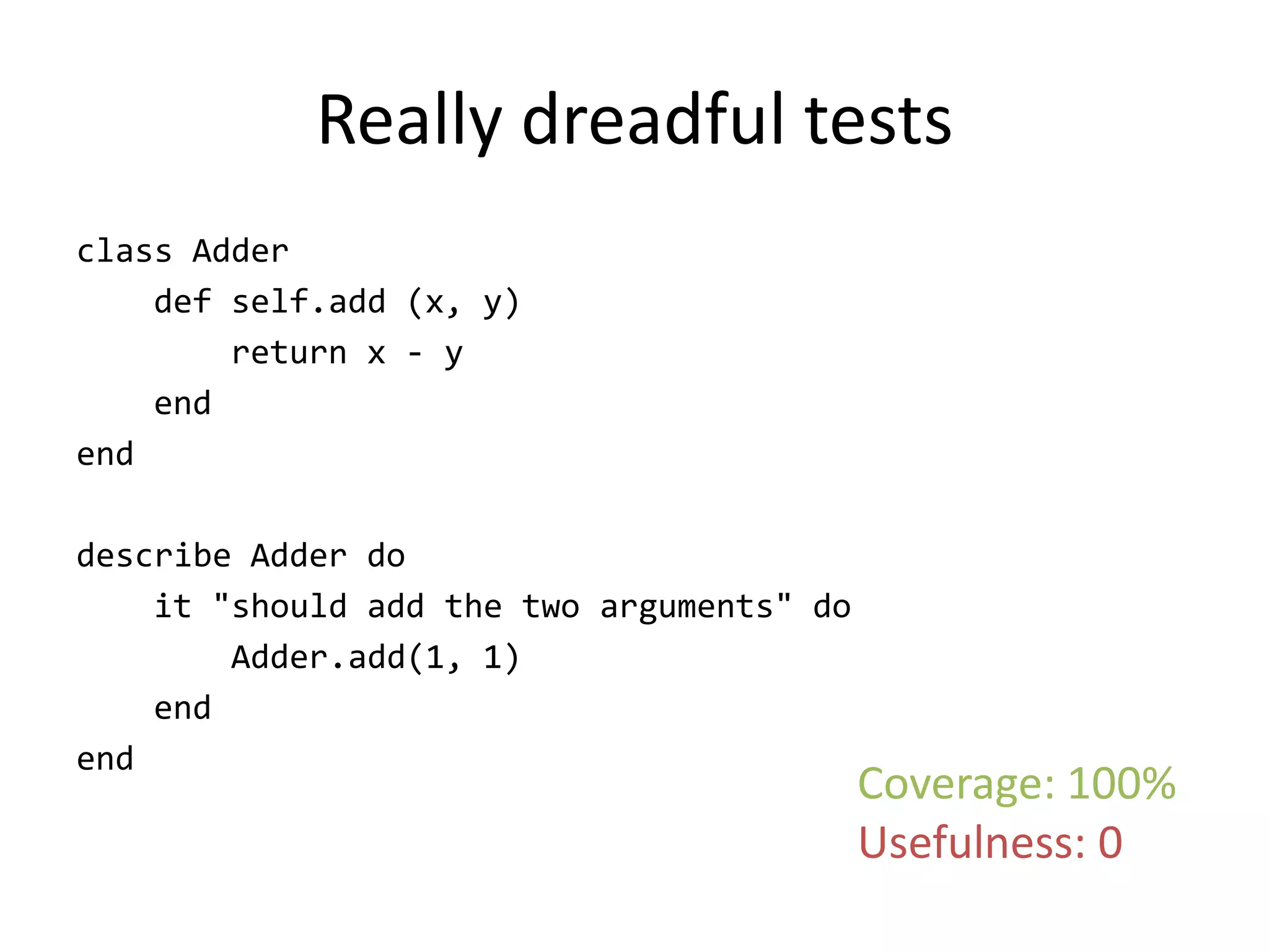 Really dreadful tests
class Adder
    def self.add (x, y)
        return x - y
    end
end

describe Adder do
    it "should add the two arguments" do
        Adder.add(1, 1)
    end
end
                                           Coverage: 100%
                                           Usefulness: 0
 