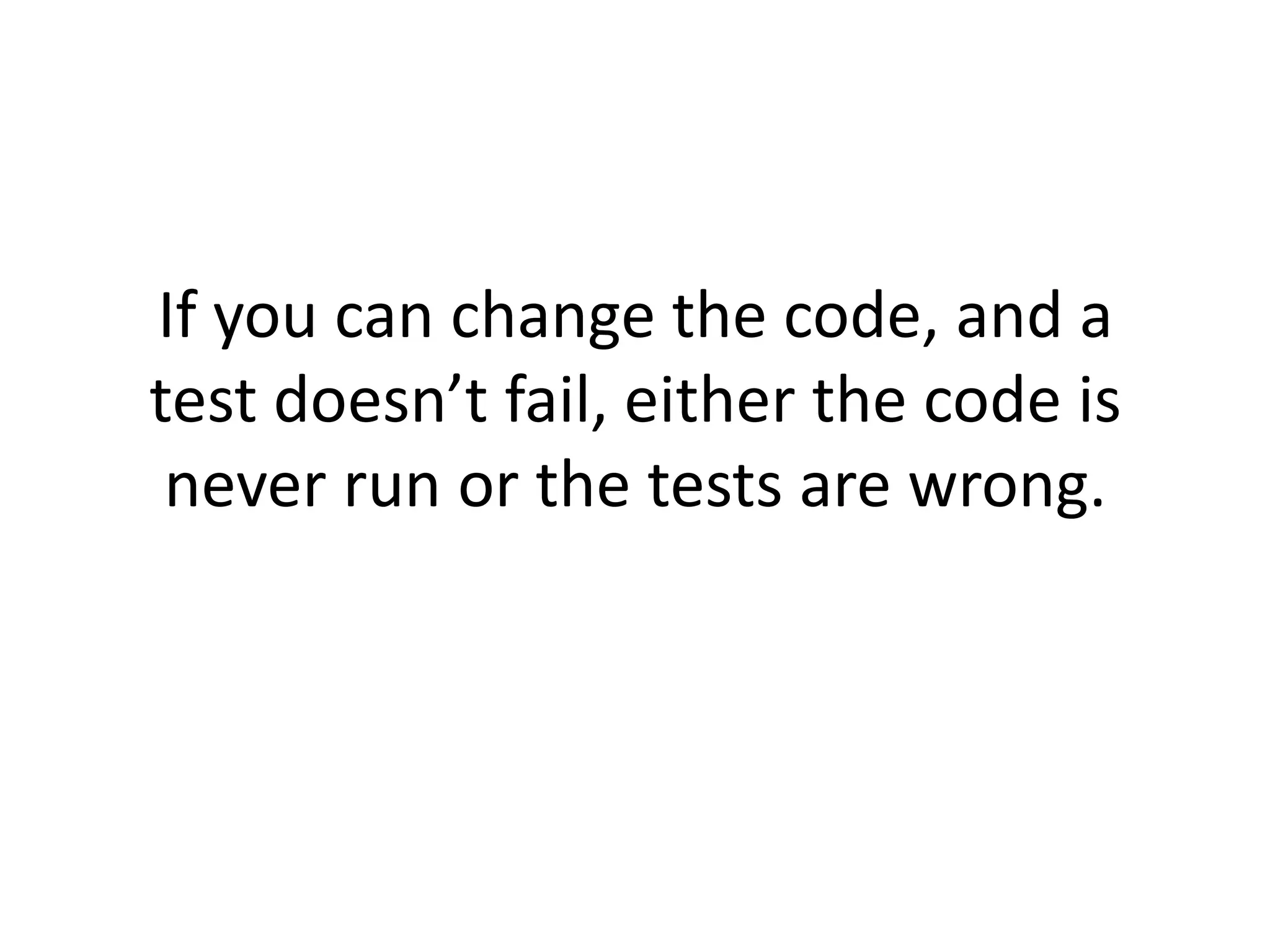 If you can change the code, and a
test doesn’t fail, either the code is
 never run or the tests are wrong.
 