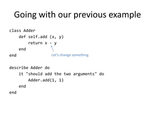 Going with our previous example
class Adder
    def self.add (x, y)
        return x - y
    end
end               Let’s change something


describe Adder do
    it "should add the two arguments" do
        Adder.add(1, 1)
    end
end
 