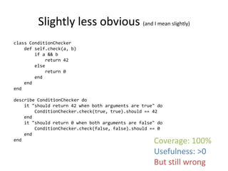 Slightly less obvious (and I mean slightly)
class ConditionChecker
    def self.check(a, b)
        if a && b
            return 42
        else
            return 0
        end
    end
end

describe ConditionChecker do
    it "should return 42 when both arguments are true" do
        ConditionChecker.check(true, true).should == 42
    end
    it "should return 0 when both arguments are false" do
        ConditionChecker.check(false, false).should == 0
    end
end                                                  Coverage: 100%
                                                     Usefulness: >0
                                                     But still wrong
 